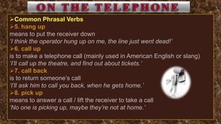 Common Phrasal Verbs
5. hang up
means to put the receiver down
‘I think the operator hung up on me, the line just went dead!’
6. call up
is to make a telephone call (mainly used in American English or slang)
‘I’ll call up the theatre, and find out about tickets.’
7. call back
is to return someone’s call
‘I’ll ask him to call you back, when he gets home.’
8. pick up
means to answer a call / lift the receiver to take a call
‘No one is picking up, maybe they’re not at home.’
 