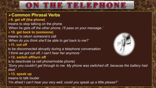 Common Phrasal Verbs
9. get off (the phone)
means to stop talking on the phone
‘When he gets off the other phone, I’ll pass on your message.’
10. get back to (someone)
means to return someone’s call
‘When do you think she’ll be able to get back to me?’
11. cut off
to be disconnected abruptly during a telephone conversation
‘I think we got cut off, I can’t hear her anymore.’
12. switch off/turn off
is to deactivate (a cell phone/mobile phone)
‘Sorry you couldn’t get through to me. My phone was switched off, because the battery had
died.’
13. speak up
means to talk louder
‘I’m afraid I can’t hear you very well, could you speak up a little please?’
 