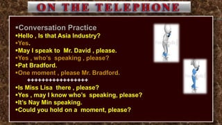 Conversation Practice
Hello , Is that Asia Industry?
Yes.
May I speak to Mr. David , please.
Yes , who’s speaking , please?
Pat Bradford.
One moment , please Mr. Bradford.
+++++++++++++++++
Is Miss Lisa there , please?
Yes , may I know who’s speaking, please?
It’s Nay Min speaking.
Could you hold on a moment, please?
 