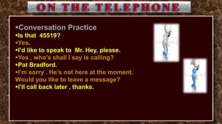 Conversation Practice
Is that 45519?
Yes.
I’d like to speak to Mr. Hey, please.
Yes , who’s shall I say is calling?
Pat Bradford.
I’m sorry . He’s not here at the moment.
Would you like to leave a message?
I’ll call back later , thanks.
 