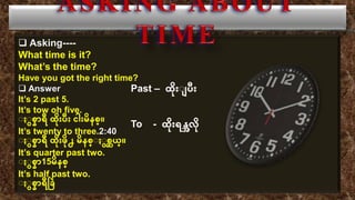  Asking----
What time is it?
What’s the time?
Have you got the right time?
 Answer
It’s 2 past 5.
It’s tow oh five.
း းစ္နာရီ ထပို်းပီ်း ငါ်းမပနစ္္။
It’s twenty to three.2:40
း းစ္နာရီ ထပို်းဖပို႕ မပနစ္္း းစ္ဆယ္။
It’s quarter past two.
း းစ္နာ15မပနစ္္
It’s half past two.
း းစ္နာရီခ ြဲ
Past – ထပို်းး ပီ်း
To - ထပို်းရန္အလပို
 