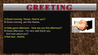 A:Good morning Honey. How’re you?
B:Good morning ,am fine thanks.
--------------------------------------
A:Hello,good afternoon . How are you this afternoon?
B:Good afternoon . I’m very well thank you.
And how about you?
A:Not bad , thanks.
 