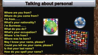 Where are you from?
Where do you come from?
I’m from……
What’s your nationality?
I’m Burmese……
What do you do?
What’s your occupation?
Where ‘s he from?
Where was he born?
May I know your name, please?
Could you tell me your name, please?
Is that your last name?
How do you spell your name?
 
