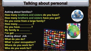 Asking about families?
How many brothers and sisters do you have?
How many brothers and sisters have you got?
Do you come from a large family?
How many………………?
Do you have…………..?
My family is …………
I’ve got …………………
Asking about Job
What do you do?
What ‘s your occupation?
Where do you work for?
Who do you work for?
 