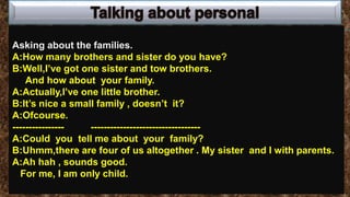 Asking about the families.
A:How many brothers and sister do you have?
B:Well,I’ve got one sister and tow brothers.
And how about your family.
A:Actually,I’ve one little brother.
B:It’s nice a small family , doesn’t it?
A:Ofcourse.
---------------- ----------------------------------
A:Could you tell me about your family?
B:Uhmm,there are four of us altogether . My sister and I with parents.
A:Ah hah , sounds good.
For me, I am only child.
 
