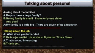 Asking about the families.
A:Do you have a large family?
B:No my family is small . I have only one sister.
And you?
A:My family is a little big . There are seven of us altogether.
-----------------------------------------------------------------
Talking about the job
A: What does you father do?
B:He is a journalist. He works at Myanmar Times News.
A:That’s sound interesting.
B:Thank you.
----------------------------------------------------------------------
 
