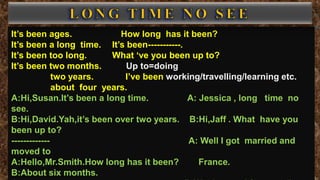 It’s been ages. How long has it been?
It’s been a long time. It’s been-----------.
It’s been too long. What ‘ve you been up to?
It’s been two months. Up to=doing
two years. I’ve been working/travelling/learning etc.
about four years.
A:Hi,Susan.It’s been a long time. A: Jessica , long time no
see.
B:Hi,David.Yah,it’s been over two years. B:Hi,Jaff . What have you
been up to?
------------- A: Well I got married and
moved to
A:Hello,Mr.Smith.How long has it been? France.
B:About six months.
 