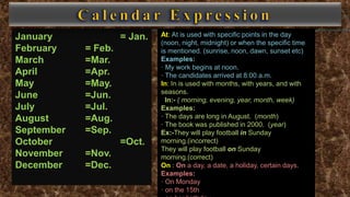 January = Jan.
February = Feb.
March =Mar.
April =Apr.
May =May.
June =Jun.
July =Jul.
August =Aug.
September =Sep.
October =Oct.
November =Nov.
December =Dec.
At: At is used with specific points in the day
(noon, night, midnight) or when the specific time
is mentioned. (sunrise, noon, dawn, sunset etc)
Examples:
· My work begins at noon.
· The candidates arrived at 8:00 a.m.
In: In is used with months, with years, and with
seasons.
In:- ( morning, evening, year, month, week)
Examples:
· The days are long in August. (month)
· The book was published in 2000. (year)
Ex:-They will play football in Sunday
morning.(incorrect)
They will play football on Sunday
morning.(correct)
On : On a day, a date, a holiday, certain days.
Examples:
· On Monday
· on the 15th
 