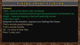 Answers.
Well, I went out for dinner with my friends.
It was great/wonderful/terrible/boring/nothing/awesome /fun/fantastic etc.
Alright , I was just staying in bed and watching movies.
I didn’t too much.
Depends on the situation, express your feelings like these-
That’s sounds good/nice/great.
That’s sounds terrible.
Oh , I’m sorry to hear that.
Wow ! Lucky you!
 