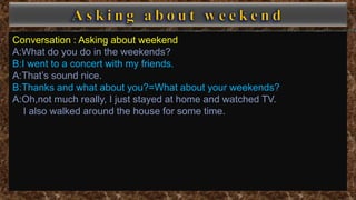 Conversation : Asking about weekend
A:What do you do in the weekends?
B:I went to a concert with my friends.
A:That’s sound nice.
B:Thanks and what about you?=What about your weekends?
A:Oh,not much really, I just stayed at home and watched TV.
I also walked around the house for some time.
 