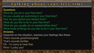 Questions.
What do you do in your free time?
Do you usually go swimming in your free time?
How do you spend your leisure time?
What do you like to do in your free time?
What do you usually do on weekend/free time?
What kinds of things do you like to do in your free time?
Answers.
Depends on the situation, express your feelings like these-
That’s sounds good/nice/great.
That’s sounds terrible.
Oh , I’m sorry to hear that.
Wow ! Lucky you!
 