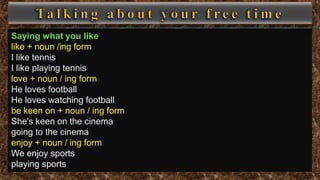 Saying what you like
like + noun /ing form
I like tennis
I like playing tennis
love + noun / ing form
He loves football
He loves watching football
be keen on + noun / ing form
She's keen on the cinema
going to the cinema
enjoy + noun / ing form
We enjoy sports
playing sports
 