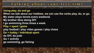 Using play, do and go
When we talk about our hobbies, we can use the verbs play, do, or go.
My sister plays tennis every weekend.
My brother likes doing DIY.
I go swimming three times a week.
Play + sport / game
play football / play video games / play chess
Do + hobby / individual sport
do DIY, do judo
Go + activity
go swimming, go fishing
 