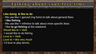 Like doing & like to do
- We use like + gerund (ing form) to talk about general likes:
I like fishing.
- We use like + infinitive to talk about more specific likes:
I like to go fishing at the weekend.
Would like to + Verb
-I would like to do fishing.
Love to + Verb
Love to = like very much
-I’d love to play tennis.
 