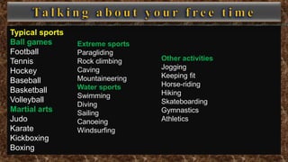 Typical sports
Ball games
Football
Tennis
Hockey
Baseball
Basketball
Volleyball
Martial arts
Judo
Karate
Kickboxing
Boxing
Extreme sports
Paragliding
Rock climbing
Caving
Mountaineering
Water sports
Swimming
Diving
Sailing
Canoeing
Windsurfing
Other activities
Jogging
Keeping fit
Horse-riding
Hiking
Skateboarding
Gymnastics
Athletics
 