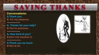 Conversations:
A:Thank you .
B: It’s my pleasure.
----------------
A: Thanks for your help?
B:You’re welcome.
----------------
A: How kind of you?
B:Don’t be mention it .
-----------------
A:Thank you so much .
B:Not at all.
 