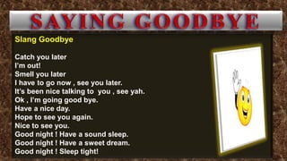 Slang Goodbye
Catch you later
I’m out!
Smell you later
I have to go now , see you later.
It’s been nice talking to you , see yah.
Ok , I’m going good bye.
Have a nice day.
Hope to see you again.
Nice to see you.
Good night ! Have a sound sleep.
Good night ! Have a sweet dream.
Good night ! Sleep tight!
 