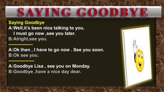 Saying Goodbye
A:Well,it’s been nice talking to you.
I must go now ,see you later.
B:Alright,see you.
----------------
A:Ok then , I have to go now . See you soon.
B:Ok see you.
-----------------
A:Goodbye Lisa , see you on Monday.
B:Goodbye ,have a nice day dear.
 