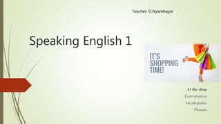 Speaking English 1
At the shop
Conversation
Vocabularies
Phrases
Teacher: D.Nyambayar
 