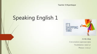 Speaking English 1
At the shop
Conversation-харилцан яриа
Vocabularies- шинэ үг
Phrases- хэлц үг
Teacher: D.Nyambayar
 