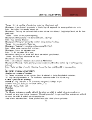 [BIEN HOAENGLISHCENTER] 0903774745
10
Thomas : Sir, it is very kind of you to have invited us. (thanking-formal)
Headmaster : It’s a pleasure! (responding to thanks) My wife suggested that we ask you both over to tea.
Peter : We too have been wanting to visit you.
Headmaster : Thanking you. (neutral) Shall we start with the slices of cake? (suggesting) Would you like these
plum cakes?
Thomas : I would love to. (expressing liking)
Headmaster : Help yourselves with these sandwiches. (offering)
Peter : They are really delicious!
Headmaster : Mr. Sri, how do you like your tea? Strong (asking for liking)
Thomas : Not very strong Sir. Thank you.
Headmaster : Welcome! (responding to thanking you Mr. Peter?
Peter : A little strong, (stating slight preference)
Headmaster : I think you take more sugar.
Peter : Yes Sir, two spoon full of sugar.
Headmaster : Here you are. By the way, how’s our students’ performance?
Thomas : We can expect better result this year.
Headmaster : That’s fine.
Peter : I can assure you a minimum often centum in Mathematics.
Headmaster : Oh, really. That’s great! (expressing satisfaction) How about another cup of tea? (suggesting
informal)
Peter : That’s very kind of you. Sir (thanking- formal) But I am afraid I am full. (refusing politely
)
III. FOCUS ON COMMUNICATION
Note here the two ways of thanking:
Mr. Thomas, an assistant teacher expresses thanks in a formal for having been invited over to tea.
‘It’s very kind of you to invite us.’ The Headmaster expresses thanks in an informal way.
Certain expressions for thanking:
Formal: It’s very kind / nice of you. I am really very grateful / obliged to you.
Neutral: Thank you, thank you very much. Thanks, a lot.
Informal: Thanks, thanks a lot.
Phonology
Intonation:
The following sentences are usually said with the falling tune which is marked with a downward arrow.
I am glad you have come on time (statement) When did you arrive? (wh-question) These sentences are said with
the rising tune which is marked with an upward arrow.
Shall we start with these cakes? Would you like these plum cakes? (Yes-no questions)
 