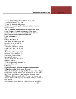 [BIEN HOAENGLISHCENTER] 0903774745
101
· Asking for partial repetition-”Where did he go?”
· To seek clarification of a point
· To ask for additional information.
· To ask the person to speak louder, use easier words or to
repeat something.
Task 4: You have had various interactions in your class/
school They are listed out in column A. Write down
questions if you were to ask for clarification with your
friend/ teacher /other staff/ librarian in the
school in column B.
208
Column A Column B
· I’m going on holiday from 16th
February. So the lab will be
closed for a week.
· The name of the book is THE
PARK.You’ll find it on the top
shelf.
· New York is the largest, most
expensive city in America. So
you need to know about its
geographical features.
· Sorry! The food in the school
canteen is sold out.
· Will you accompany the guest to
the principal’s room?
C Reading
I Read through the following inputs for reading atound:
1. Tips for reading aloud in the classrom:
• Skim the-book before reading aloud in the class - this will give
you a chance to judge whether you like the book, as well as to
alert you to any difficulties with language or subject matter.
• Make your listeners comfortable. It’s easier for them to pay
attention if they ‘re facing away from bright windows and lots of
other activity.
• Pay attention to your listeners. Look up from the book from
 