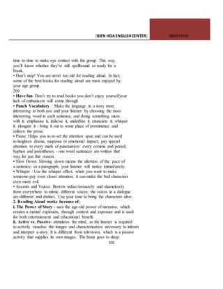 [BIEN HOAENGLISHCENTER] 0903774745
102
time to time to make eye contact with the group. This way
you’ll know whether they’re still spellbound or ready for a
break.
• Don’t stop! You are never too old for reading aloud. In fact,
some of the best books for reading aloud are most enjoyed by
your age group.
209
• Have fun. Don’t try to read books you don’t enjoy yourselfyour
lack of enthusiasm will come through
• Punch Vocabulary : Make the language in a story more
interesting to both you and your listener by choosing the most
interesting word in each sentence, and doing something more
with it: emphasise it, italicise it, underline it. enunciate it. whisper
it. elongate it - bring it out to some place of prominence and
enliven the prose.
• Pause: Helps you to re-set the attention span and can be used
to heighten drama, suspense or emotional impact; pay speciel
attention to every mark of punctuation: every comma and period,
hyphen and parentheses - one word sentences are written that
way for just this reason.
• Slow Down: Slowing down means the altertion of the: pace of
a sentence; or a paragraph; your listener will notice immediately.
• Whisper : Use the whisper effect, when you want to make
someone-pay even closer attention; it can make the bad characters
even more evil.
• Accents and Voices: Borrow indiscriminately and shamelessly
from everywhere to mimic different voices; the voices in a dialogue
are different and distinct. Use your tone to bring the characters alive.
2. Reading Aloud works because of:
i. The Power of Story - uses the age-old power of narrative, which
creates a mental explosion, through context and exposure and is used
for both entertainment and educational benefit.
ii. Active vs. Passive- stimulates the mind, as the listener is required
to actively visualise the images and characterisation necessary to inform
and interpret a story. It is different from television, which is a passive
activity that supplies its own images. The brain goes to sleep.
 