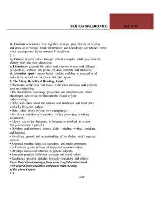 [BIEN HOAENGLISHCENTER] 0903774745
103
iii. Emotion - facilitates time together amongst your friends to develop
and grow an emotional bond. Information and knowledge are retained better
when accompanied by an emotional attachment.
210
iv. Values- imparts values through ethical examples while you naturally
identify with the main characters.
v. Literature- expands the minds and exposes to new and different
perspectives, cultures and points of view, contexts and situations.
vi. Attention span - creates better readers, enabling to succeed at all
tasks in the school and increases attention spans.
3. The Many Benefits of Reading Aloud:
• Discussion while you read aloud in the class enhances and expands
your understanding.
• The illustrations encourage prediction and interpretation, which
encourages you to use the illustrations to add to your
understanding.
• Helps lean more about the authors and illustrators and read other
works by favourite authors.
• Helps relate books to your own experiences.
• Stimulates emotion and questions before presenting a writing
assignment.
• Allows you to live literature, to become so involved in a story
that you become a part of it.
• Develops and improves literacy skills - reading, writing, speaking,
and listening.
• Stimulates growth and understanding of vocabulary and 1anguage
patterns.
• Repeated reading helps ask questions, and make comments.
• Self esteem grows because of increased communication.
• Develops individual interests in special subjects.
• Promotes positive behaviour patterns and social values.
• Establishes positive attitudes towards yourselves and others.
Task: Read aloud passages from your English course book
with correct pronunciation ami pause with the help
of the above inputs.
211
 
