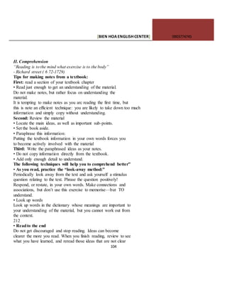 [BIEN HOAENGLISHCENTER] 0903774745
104
II. Comprehension
“Reading is to the mind what exercise is to the body”
- Richard street ( 6 72-1729)
Tips for making notes from a textbook:
First: read a section of your textbook chapter
• Read just enough to get an understanding of the material.
Do not make notes, but rather focus on understanding the
material.
It is tempting to make notes as you arc reading the first time, but
this is note an efficient technique: you are likely to take down too much
information and simply copy without understanding.
Second: Review the material
• Locate the main ideas, as well as important sub-points.
• Set the book aside.
• Paraphrase this information:
Putting the textbook information in your own words forces you
to become actively involved with the material
Third: Write the paraphrased ideas as your notes.
• Do not copy information directly from the textbook.
• Add only enough detail to understand.
The following techniques will help you to comprehend better”
• As you read, practice the “look-away method:”
Periodically look away from the text and ask yourself a stimulus
question relating to the text. Phrase the question positively!
Respond, or restate, in your own words. Make connections and
associations, but don’t use this exercise to memorise—but TO
understand.
• Look up words
Look up words in the dictionary whose meanings are important to
your understanding of the material, but you cannot work out from
the context.
212
• Readto the end
Do not get discouraged and stop reading. Ideas can become
clearer the more you read. When you finish reading, review to see
what you have learned, and reread those ideas that are not clear
 