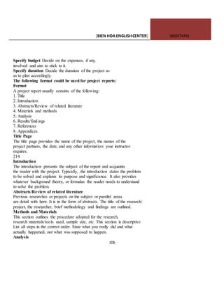 [BIEN HOAENGLISHCENTER] 0903774745
106
Specify budget Decide on the expenses, if any.
involved and aim to stick to it.
Specify duration Decide the duration of the project so
as to plan accordingly.
The following format could be used for project reports:
Format
A project report usually consists of the following:
1. Title
2. Introduction
3. Abstracts/Review of related literature
4. Materials and methods
5. Analysis
6. Results/findings
7. References
8. Appendices
Title Page
The title page provides the name of the project, the names of the
project partners, the date, and any other information your instructor
requires.
214
Introduction
The introduction presents the subject of the report and acquaints
the reader with the project. Typically, the introduction states the problem
to be solved and explains its purpose and significance. It also provides
whatever background theory, or formulas the reader needs to understand
to solve the problem.
Abstracts/Review of related literature
Previous researches or projects on the subject or parallel areas
are detail with here. It is in the form of abstracts. The title of the research/
project, the researcher, brief methodology and findings are outlined.
Methods and Materials
This section outlines the procedure adopted for the research,
research materials/tools used, sample size, etc. This section is descriptive
List all steps in the correct order. State what you really did and what
actually happened, not what was supposed to happen.
Analysis
 