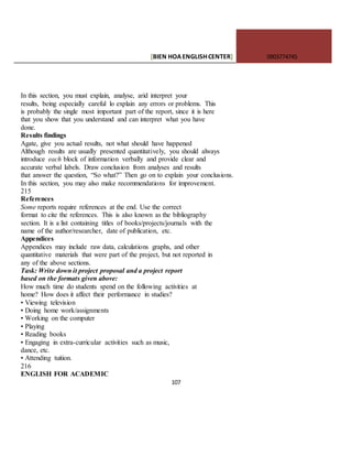 [BIEN HOAENGLISHCENTER] 0903774745
107
In this section, you must explain, analyse, arid interpret your
results, being especially careful lo explain any errors or problems. This
is probably the single most important part of the report, since it is here
that you show that you understand and can interpret what you have
done.
Results findings
Agate, give you actual results, not what should have happened
Although results are usually presented quantitatively, you should always
introduce each block of information verbally and provide clear and
accurate verbal labels. Draw conclusion from analyses and results
that answer the question, “So what?” Then go on to explain your conclusions.
In this section, you may also make recommendations for improvement.
215
References
Some reports require references at the end. Use the correct
format to cite the references. This is also known as the bibliography
section. It is a list containing titles of books/projects/journals with the
name of the author/researcher, date of publication, etc.
Appendices
Appendices may include raw data, calculations graphs, and other
quantitative materials that were part of the project, but not reported in
any of the above sections.
Task: Write down it project proposal and a project report
based on the formats given above:
How much time do students spend on the following activities at
home? How does it affect their performance in studies?
• Viewing television
• Doing home work/assignments
• Working on the computer
• Playing
• Reading books
• Engaging in extra-curricular activities such as music,
dance, etc.
• Attending tuition.
216
ENGLISH FOR ACADEMIC
 