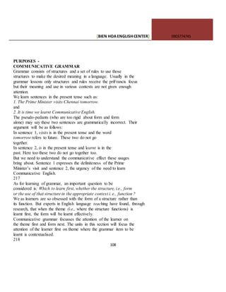 [BIEN HOAENGLISHCENTER] 0903774745
108
PURPOSES -
COMMUNICATIVE GRAMMAR
Grammar consists of structures and a set of rules to use those
structures to make the desired meaning in a language. Usually in the
grammar lessons only structures and rules receive the priFrancis focus
but their meaning and use in various contexts are not given enough
attention.
We learn sentences in the present tense such as:
1. The Prime Minister visits Chennai tomorrow.
and
2. It is time we learnt Communicative English.
The pseudo-pedants (who are too rigid about form and form
alone) may say these two sentences are grammatically incorrect. Their
argument will be as follows:
In sentence 1, visits is in the present tense and the word
tomorrow refers to future. These two do not go
together.
In sentence 2, is in the present tense and learnt is in the
past. Here too these two do not go together too.
But we need to understand the communicative effect these usages
bring about. Sentence 1 expresses the definiteness of the Prime
Minister’s visit and sentence 2, the urgency of the need to learn
Communicative English.
217
As for learning of grammar, an important question to be
considered is: Which to learn first, whether the structure, i.e., form
or the use of that structure in the appropriate context i. e., function ?
We as learners are so obsessed with the form of a structure rather than
its function. But experts in English language teaching have found, through
research, that when the theme (i.e., where the structure functions) is
learnt first, the form will be learnt effectively.
Communicative grammar focusses the attention of the learner on
the theme first and form next. The units in this section will focus the
attention of the learner first on theme where the grammar item to be
learnt is contextualised.
218
 
