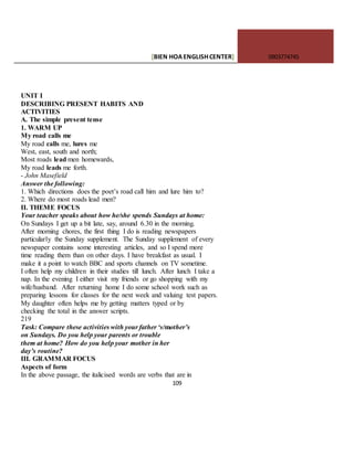 [BIEN HOAENGLISHCENTER] 0903774745
109
UNIT I
DESCRIBING PRESENT HABITS AND
ACTIVITIES
A. The simple present tense
1. WARM UP
My road calls me
My road calls me, lures me
West, east, south and north;
Most roads lead men homewards,
My road leads me forth.
- John Masefield
Answer the following:
1. Which directions does the poet’s road call him and lure him to?
2. Where do most roads lead men?
II. THEME FOCUS
Your teacher speaks about how he/she spends Sundays at home:
On Sundays I get up a bit late, say, around 6.30 in the morning.
After morning chores, the first thing I do is reading newspapers
particularly the Sunday supplement. The Sunday supplement of every
newspaper contains some interesting articles, and so I spend more
time reading them than on other days. I have breakfast as usual. I
make it a point to watch BBC and sports channels on TV sometime.
I often help my children in their studies till lunch. After lunch I take a
nap. In the evening I either visit my friends or go shopping with my
wife/husband. After returning home I do some school work such as
preparing lessons for classes for the next week and valuing test papers.
My daughter often helps me by getting matters typed or by
checking the total in the answer scripts.
219
Task: Compare these activities with your father ‘s/mother’s
on Sundays. Do you help your parents or trouble
them at home? How do you help your mother in her
day’s routine?
III. GRAMMAR FOCUS
Aspects of form
In the above passage, the italicised words are verbs that are in
 