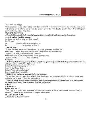 [BIEN HOAENGLISHCENTER] 0903774745
11
These rules are not rigid.
When a sentence is said with a falling tune, there isn’t much of emotional expression. But when the same is said
with a rising tune it indicates the concern the speaker has for the other. So, the question ‘How do you like your
tea?’ can be said with a rising tune.
IV. ORAL PRACTICE
Fill in the blanks in the following dialogues and then role play. Use the appropriate intonation.
1. At the railway booking counter:
A : Could you lend me your pen for a minute?
B : Oh, sure.
A : .................(thanking while returning the pen)
B : .................................(responding to thanks)
2. On the road:
Thomas is waiting for the bus. His neighbor, an elderly gentleman stops his car.
Gentleman : Thomas. I am going to New York. Do you have to come that way?
Thomas : Yes uncle, I have to be at the Text book
Gentleman : Get in! I’ll drop you there. (while getting down)
Thomas : Uncle,.......................I’ve saved time.
Gentleman : ..................................................
3. Role play the following piece of dialogue, try the wh-questions first with the falling tune and then with the
rising tune. You will feel the difference.
Father : Where are you going now?
Son : To the library, Dad.
Father : When will you be back?
Son : I hope before it gets dark.
TASK 1: Write a dialogue using the following situation.
You are ill on your way home from school. Your friend takes you on his two-wheeler to a doctor on the way
and drops you at home. Thank him appropriately.
TASK 2: With the help of your teacher identify the functions dealt with hi this unit and write dialogues far
each function. Classify them ax format, informal and neutral.
UNIT-VI
I. WARM UP
Sports news on TV
After a gap of 12 years, India won an ODI victory over Australia in the tri-serics in their own backyard, i.e..
Brisbane. Students in the hostel shout, “Congrats, Indian team”.
II. LET’S ROLE PLAY
Let us listen to the conversation:
 