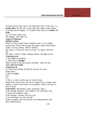 [BIEN HOAENGLISHCENTER] 0903774745
110
the present tense form, that is, out of the three forms of the verb, viz.
do-did -done, the first one is used. When the subject of the sentence
is the third person singular, ‘s’ is added to the verb as in contains and
helps.
e.g. I do some school work.
My daughter often helps me.
Aspects of functions
Habitual actions
When we want to speak about a habitual action, we use simple
present tense. Here in this passage the teacher speaks about his/her
routine on every Sunday, which is habitual.
My school is 5 kms away from my house. So, I go to school by
bus.
My sister’s school is within walking distance. She goes on foot
Neutral present
1. War solves no problems.
2. Truth always triumphs
These are true in the past, present and future. These are also
called universal truths.
Actual present
I a. I have been looking for John for the past one week.
(John enters)
b. Here he comes.
220
221
2. This is a wide road that runs for about 20 kms.
Note: If the words comes and runs are replaced by is coming and is
running, it means these actions are in progress, which is not true in
these contexts.
Performative use (declare, name, pronounce, deny...)
In the opening ceremony of an exhibition the chief guest says,
‘I declare the exhibition open’.
In the marriage ceremony the vicar says,
‘I now pronounce you man and wife’.
In these examples the event and the act of announcement take
place simultaneously
 