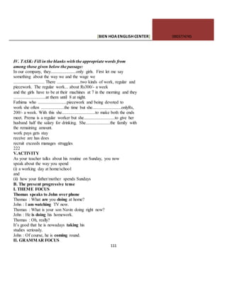 [BIEN HOAENGLISHCENTER] 0903774745
111
IV. TASK: Fill in the blanks with the appropriate words from
among those given below the passage:
In our company, they.......................only girls. First let me say
something about the way we and the wage we
............................ There .....................two kinds of work, regular and
piecework. The regular work... about Rs300/- a week
and the girls have to be at their machines at 7 in the morning and they
.............................at them until 8 at night.
Fathima who ..........................piecework and being devoted to
work she often .....................the time but she..........................onlyRs,
200/- a week. With this she..............................to make both the ends
meet. Prema is a regular worker but she............................to give her
husband half the salary for drinking. She......................the family with
the remaining amount.
work pays gets stay
receive are has does
recruit exceeds manages struggles
222
V.ACTIVITY
As your teacher talks about his routine on Sunday, you now
speak about the way you spend
(i) a working day at home/school
and
(ii) how your father/mother spends Sundays
B. The present progressive tense
I. THEME FOCUS
Thomas speaks to John over phone
Thomas : What are you doing at home?
John : I am watching TV now.
Thomas : What is your son Navin doing right now?
John : He is doing his homework.
Thomas : Oh, really?
It’s good that he is nowadays taking his
studies seriously.
John : Of course, he is coming round.
II. GRAMMAR FOCUS
 