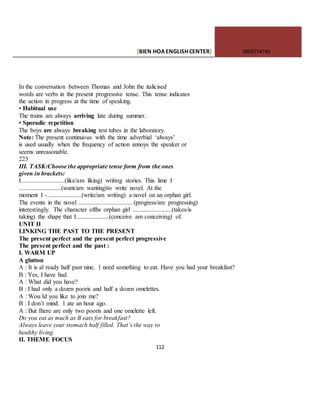 [BIEN HOAENGLISHCENTER] 0903774745
112
In the conversation between Thomas and John the italicised
words are verbs in the present progressive tense. This tense indicates
the action in progress at the time of speaking.
• Habitual use
The trains are always arriving late during summer.
• Sporadic repetition
The boys are always breaking test tubes in the laboratory.
Note: The present continuous with the time adverbial ‘always’
is used usually when the frequency of action annoys the speaker or
seems unreasonable.
223
III. TASK:Choose the appropriate tense form from the ones
given in brackets:
I............................(like/am liking) writing stories. This lime I
...........................(want/am wanting)to write novel. At the
moment I -......................(write/am writing) a novel on an orphan girl.
The events in the novel .................................. (progress/are progressing)
interestingly. The character ofths orphan girl .........................(takes/is
taking) the shape that I.....................(conceive am conceiving) of.
UNIT II
LINKING THE PAST TO THE PRESENT
The present perfect and the present perfect progressive
The present perfect and the past :
I. WARM UP
A glutton
A : It is al ready half past nine. 1 need something to eat. Have you had your breakfast?
B : Yes, I have had.
A : What did you have?
B : I had only a dozen pooris and half a dozen omelettes.
A : Wou Id you like to join me?
B : I don’t mind. 1 ate an hour ago.
A : But Ihere are only two pooris and one omelette left.
Do you eat as much as B eats for breakfast?
Always leave your stomach half filled. That’s the way to
healthy living
II. THEME FOCUS
 