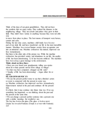 [BIEN HOAENGLISHCENTER] 0903774745
113
Think of the days of our great grandfathers. They did not have
the comforts that we enjoy today. They walked the distance to the
neighboring village. They ate cereals and pulses t hey grew in their
field. They didn’t have variety in anything because they were not able
224
to move from place to place. The best means of transport were horses,
camels and carts.
During the last sixty years, machines ofall kinds have become
part of our daily life and have transformd our life in the most incredible
manner. Machines have turned human society from an agrarian one
into an industrial one. Machine civilisation has indeed, improved our
lives tremendously.
But there is the other side of the picture too. While the machine
civilisation has provided variety and abundance in our life, the quality
of life has been deteriorating. Li fe has become artificial. The machines
have been doing a great damage to the environment.
Think aloud on these lines:
• Have you ever heard your grandparents telling you stories
about ho w their parents moved from village to village?
• In what way have computers changed our life style?
• ‘Quality of life has been deterorating’ - Argue either for or
against
III. GRAMMAR FOC US
• We use the present perfect tense to say that a finished action
or event is connected with the present in some way.
eg. Machine civilisation has improved our lives tremendously.
Improvement started in the past and continues till the present
time.
It is likely that it may continue into future time too. If we say
something has happened, we are thinking about the past and
the present at the same time.
• We can change a present perfect sentence into a present one
with a similar meaning- the resultalive use.
The boy has broken the glass (Thc glass is broken now).
Utopia has invaded Fantasia (Utopia is at war with Fantasia).
225
 
