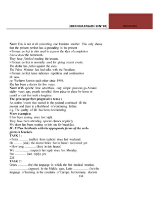 [BIEN HOAENGLISHCENTER] 0903774745
114
Note: This is not at all converting one forminto another. This only shows
that the present perfect has a grounding in the present
• Present perfect is also used to express the idea of completion
I have done the homework.
They have finished reading the lessans.
• Present perfect is normally used for giving recent events.
The dollar has fallen against the euro.
The Prime Minister has had talks with the President.
• Present perfect tense indicates repetition and continuation
till now.
eg. We have known each other since 1998.
She has been a doctor for five years.
Note: With specific time adverbials. only simple past can go.Around
eighty years ago, people travelled from place to place by horse or
camel or cart that took a longtime.
The present perfect progressive tense :
An action / event that started in the pastand continued till the
present and there is a likelihood of continuing further.
e.g. The quality of life has been deteriorating.
More examples:
It has been raining since last night.
They have been attending special classes regularly.
My sister has been waiting to join me for breakfast.
IV. Fill in the blanks with the appropriate farms of the verbs
given in brackets.
TASK 1:
• Peter ............ (suffer) from typhoid since last weekend.
He .......... (visit) the doctor thrice but he hasn’t recovered yet.
• How long .............. (live) in this house?
We ................... (expect) her reply since last Monday.
She .............. (not, reply) yet.
226
TASK 2:
Greek ............ (be) the language in which the first medical treatises
........................(appear). In the Middle ages, Latin ................... (be) the
language of learning in the countries of Europe. In Germany, doctors
 