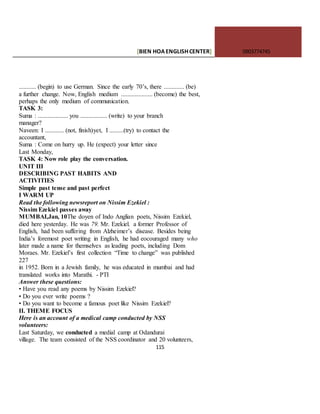 [BIEN HOAENGLISHCENTER] 0903774745
115
........... (begin) to use German. Since the early 70’s, there ............. (be)
a further change. Now, English medium .................... (become) the best,
perhaps the only medium of communication.
TASK 3:
Suma : ................... you ................. (write) to your branch
manager?
Naveen: I ............ (not, finish)yet, I .........(try) to contact the
accountant,
Suma : Come on hurry up. He (expect) your letter since
Last Monday,
TASK 4: Now role play the conversation.
UNIT III
DESCRIBING PAST HABITS AND
ACTIVITIES
Simple past tense and past perfect
I WARM UP
Read the following newsreport on Nissim Ezekiel :
Nissim Ezekiel passes away
MUMBAI,Jan, 10The doyen of Indo Anglian poets, Nissim Ezekiel,
died here yesterday. He was 79. Mr. Ezekiel. a former Professor of
English, had been suffering from Alzheimer’s disease. Besides being
India’s foremost poet writing in English, he had eocouraged many who
later made a name for themselves as leading poets, including Dom
Moraes. Mr. Ezekiel’s first collection “Time to change” was published
227
in 1952. Born in a Jewish family, he was educated in mumbai and had
translated works into Marathi. - PTI
Answer these questions:
• Have you read any poems by Nissim Ezekiel?
• Do you ever write poems ?
• Do you want to become a famous poet like Nissim Ezekiel?
II. THEME FOCUS
Here is an account of a medical camp conducted by NSS
volunteers:
Last Saturday, we conducted a medial camp at Odandurai
village. The team consisted of the NSS coordinator and 20 volunteers,
 