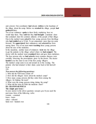 [BIEN HOAENGLISHCENTER] 0903774745
116
and a doctor. Our coordinator had already written to the headman of
the village about the camp. Before we reached the village, people had
gathered there.
Ten of our volunteers spoke to them freely explaining how we
would help them. They said that they had brought a medicine chest
that contained chest for common ailments of the people of that village.
One in the medical team asked for four young persons from thevillage
who had studied up to X Std. To our amazement more than ten came
forward. We appreciated their enthusiasm and selectedfour from
among them. Two of our team were teaching those young persons
about the uses of the medicines.
In the meantime, another team of volunteers went into the village
to get the patients to the village school where we had camped. The
doctor with the medical team examined them and gave them medicines.
The four persons who we had askedto treat common diseases were
carefully observing the prescriptions given by the doctor. The doctor
handed over the chest to one of the four young villagers.
The medical camp came to an end around six in the evening. The
patients who had returned to their slums came back to bid farewell
to us.
228
Now answer the following questions:
1. Who did the NSS team consist of?
2. How did the villagers know about the medical camp?
3. How many young persons did they select from among the
villagers for helping the team?
4. What were the young persons doing during the camp?
5. What did the team do With the medicine chest?
III. GRAMMAR FOCUS
The simple past tense :
In your answer to the above questions (except q.no 4) you used the
past tense form of the following verbs:
consistc - consisted
know - knew
select - selected
hand over - handed over
 