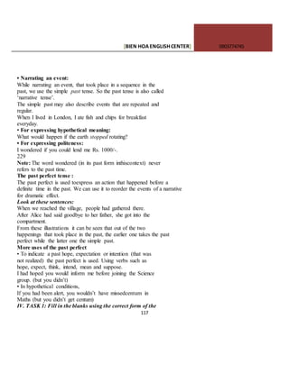 [BIEN HOAENGLISHCENTER] 0903774745
117
• Narrating an event:
While narrating an event, that took place in a sequence in the
past, we use the simple past tense. So the past tense is also called
‘narrative tense’.
The simple past may also describe events that are repeated and
regular.
When I lived in London, I ate fish and chips for breakfast
everyday.
• For expressing hypothetical meaning:
What would happen if the earth stopped rotating?
• For expressing politeness:
I wondered if you could lend me Rs. 1000/-.
229
Note: The word wondered (in its past form inthiscontext) never
refers to the past time.
The past perfect tense :
The past perfect is used toexpress an action that happened before a
definite time in the past. We can use it to reorder the events of a narrative
for dramatic effect.
Look at these sentences:
When we reached the village, people had gathered there.
After Alice had said goodbye to her father, she got into the
compartment.
From these illustrations it can be seen that out of the two
happenings that took place in the past, the earlier one takes the past
perfect while the latter one the simple past.
More uses of the past perfect
• To indicate a past hope, expectation or intention (that was
not realized) the past perfect is used. Using verbs such as
hope, expect, think, intend, mean and suppose.
I had hoped you would inform me before joining the Science
group. (but you didn’t)
• In hypothetical conditions,
If you had been alert, you wouldn’t have missedcentum in
Maths (but you didn’t get centum)
IV. TASK 1: Fill in the blanks using the correct form of the
 