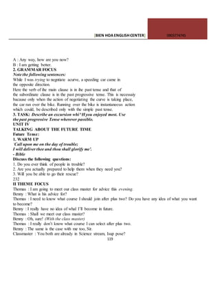 [BIEN HOAENGLISHCENTER] 0903774745
119
A : Any way, how are you now?
B : I am getting better.
2. GRAMMAR FOCUS
Note the following sentences:
While I was trying to negntiate acurve, a speeding car came in
the opposite direction.
Here the verb of ihe main clause is in ihe past tense and that of
the subordinate clause is in the past progressive tense. This is necessaiy
bacause only when the action of negotiating the curve is taking place,
the car ran over the bike. Running over the bike is instantaneous action
which could, be described only with the simple past tense.
3. TASK: Describe an excursion whi^H you enjoyed most. Use
the past progressive Tense wherever passible.
UNIT IV
TALKING ABOUT THE FUTURE TIME
Future Tense:
1. WARM UP
‘Call upon me on the day of trouble;
I will deliver thee and thou shall glorify me’.
- Bible
Discuss the following questions:
1. Do you ever think of people in trouble?
2. Are you actually prepared to help them when they need you?
3. Will you be able to go their rescue?
232
II THEME FOCUS
Thomas : I am going to meet our class master for advice this evening.
Benny : What is his advice for?
Thomas : I need to know what course I should join after plus two? Do you have any idea of what you want
to become?
Benny : I really have no idea of whal I’ll become in future.
Thomas : Shall we meet our class master?
Benny : Oh, sure! (With the class master)
Thomas : I really don’t know what course I can select after plus two.
Benny : The same is the case with me too, Sir.
Classmaster : You both are already in Science stream, Isup pose?
 
