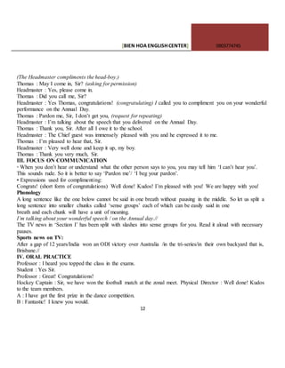 [BIEN HOAENGLISHCENTER] 0903774745
12
(The Headmaster compliments the head-boy.)
Thomas : May I come in, Sir? (asking for permission)
Headmaster : Yes, please come in.
Thomas : Did you call me, Sir?
Headmaster : Yes Thomas, congratulations! (congratulating) I called you to compliment you on your wonderful
performance on the Annual Day.
Thomas : Pardon me, Sir, I don’t get you, (request for repeating)
Headmaster : I’m talking about the speech that you delivered on the Annual Day.
Thomas : Thank you, Sir. After all I owe it to the school.
Headmaster : The Chief guest was immensely pleased with you and he expressed it to me.
Thomas : I’m pleased to hear that, Sir.
Headmaster : Very well done and keep it up, my boy.
Thomas : Thank you very much, Sir.
III. FOCUS ON COMMUNICATION
· When you don’t hear or understand what the other person says to you, you may tell him ‘I can’t hear you’.
This sounds rude. So it is better to say ‘Pardon me’/ ‘I beg your pardon’.
• Expressions used for complimenting:
Congrats! (short form of congratulations) Well done! Kudos! I’m pleased with you! We are happy with you!
Phonology
A long sentence like the one below cannot be said in one breath without pausing in the middle. So let us split a
long sentence into smaller chunks called ‘sense groups’ each of which can be easily said in one
breath and each chunk will have a unit of meaning.
I’m talking about your wonderful speech / on the Annual day.//
The TV news in ‘Section I’ has been split with slashes into sense groups for you. Read it aloud with necessary
pauses.
Sports news on TV:
After a gap of 12 years/India won an ODI victory over Australia /in the tri-series/in their own backyard that is,
Brisbane.//
IV. ORAL PRACTICE
Professor : I heard you topped the class in the exams.
Student : Yes Sir.
Professor : Great! Congratulations!
Hockey Captain : Sir, we have won the football match at the zonal meet. Physical Director : Well done! Kudos
to the team members.
A : I have got the first prize in the dance competition.
B : Fantastic! I knew you would.
 