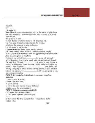 [BIEN HOAENGLISHCENTER] 0903774745
121
president.
234
• be going to
Note: Here the word going does not refer to the action of going from
one place to another. It can be considered that ‘be going to’ is nearly
equal to ‘will’.
‘Be going to’ is used:
to mean that the speaker’s intention will be carried out.
e.g. I am going to meet our class master this evening.
to indicate that an event is going to happen.
e.g. It is going to rain heavily.
· Present tense: for future events already planned
The Chief Minister visits Maditrai tomorrow (present simple)
IV TASK 1: Fill in the blanks with the appropriate form of the verb
from the. ones given in brackets:
Tomorrow our cricket team......................(is going, will go, shall
go) to Bangalore for a friendly match with Jain international School.
The train from Chennai ............................(is going to leave, leaves, is
leaving) at 8.00pm but I must be at the Central station at 7 to join my
friends. I hope all others .............................................(will arrive, are
arriving, are going to arrive) in time. Having Brown, a good batsman
with us, we are sure, we .............................(will win, are going to win,
are winning) the match.
TASK 2: Are you going to do these? (Answer in a complete
sentence)
i. (score centum in Maths)
ii. (visit Ooty next week)
iii. (cook a meal)…………………………….
iv. (invite the class master for your birthday)
v. (take part tn the art competition)
TASK 3: Write questions with shall/will:
i. It’s a nice day (go/some where?)
ii. Let’s go for a picninc (where/we go)
235
iii. How about the Birla Mandir? (how / we get there) Better
we take a bus.
 