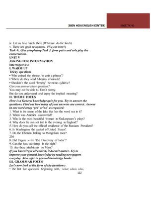 [BIEN HOAENGLISHCENTER] 0903774745
122
iv. Let us have lunch there.(What/we do for lunch)
v. There are good restaurants. (We eat there?)
Task 4: After completing Task 3, form pairs and role play the
conversation.
UNIT V
ASKING FOR INFORMATION
Interrogatives:
I. WARM UP
Tricky questions
• Who coined the phrase ‘to coin a phrase’?
• Where do they send Siberian criminals?
• Shouldn’t the word ‘brevity’ be mono-syllabic?
Can you answer these question?
You may not be able to. Don’t worry.
But do you understand and enjoy the implied meaning?
II. THEME FOCUS
Here is a General knowledge quiz for you. Try to answer the
questions. Find out how many of your answers are correct. Answer
in one word orsay ‘yes’ or’no’ as required:
1. What is the name of the lake that has the word sea in it?
2. When was America discovered?
3. Who is the most beautiful woman in Shakespeare’s plays?
4. Why does the sun set late in the evening in England?
5. How do you call the official residence of the Russians President?
6. Is Washington the capital of United States?
7. Do the Tibetans belong to Mongolian race?
236
8. Did Tagore write ’The Discovery of India’?
9. Can the bats see things in the night?
10. Are there inhabitants on Mars?
If you haven’t got all correct, it doesn’t matter. Try to
improve your general knowledge by reading newspapers
everyday. Also refer to general knowledge books.
III. GRAMMAR FOCUS
Let’s now look at the form of the questions:
• The first five questions beginning with, ‘what, when, who,
 