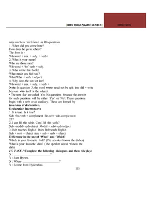 [BIEN HOAENGLISHCENTER] 0903774745
123
why and how’ are known as Wh-questions.
1. When did you come here?
How does he go to school?
The form is -
Wh-word + aux. + subj. + verb+
2. What is your name?
Who are those men?
Wh-word + ‘be’ verb + subj.
3. Who wrote this book?
What made you feel sad?
What/Who + verb + object
4. Why does the sun set late?
Wh-word + aux. + subj. + verb +
Note: In question 3, the word wrote need not be split into did + write
because who itself is the subject.
• The next five are called Yes-No questions because the answer
for such questions will be either ‘Yes’ or ‘No’. These questions
begin with a verb or an auxiliary. These are formed by
inversion of declarative.
Declarative Interrogative
1. It is true. Is it true?
Sub +be-verb + complement Be-verb+sub-complement
237
2. I can lift this table. Can I lift this table?
Sub -modal+verb-object Modal + sub+verb+object
3. Bob teaches English Does Bob teach English
Sub + verb + object Aux + sub + verb + object
Difference in the use of ‘What’ and ‘Which’
Which is your favourite dish? (The speaker knows the dishes)
What is your favourite dish? (The speaker doesn ‘t know the
dish)
IV. TASK 1:Complete the following dialogues and then roleplay:
X : ................................................?
Y : I am Brown.
X : Where ................................................?
Y : I come from Hyderabad.
 