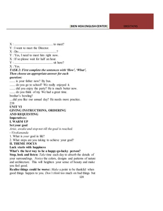 [BIEN HOAENGLISHCENTER] 0903774745
124
X : ................................................ to meet?
Y : I want to meet the Director.
X : Do................................................?
Y : Yes, I need to meet him right now.
X : If so please wait for half an hour.
Y : ................................................ sit here?
X : Yes.
TASK 2: First complete the sentences with ‘How’, ‘What’,
Then choose an appropriate answer for each
question:
....... is your father now? By bus.
....... do you go to school? We really enjoyed it.
....... did you enjoy the party? He is much better now.
....... do you think of my We had a great time.
brother’s bowling?
....did you like our annual day? He needs more practice.
238
UNIT VI
GIVING INSTRUCTIONS, ORDERING
AND REQUESTING
Imperatives:
I. WARM UP
Set your goal
Arise, awake and stop not till the goal is reached.
- Vivekananda
1. What is your goal in life?
2. What steps are you taking to achieve your goal?
II. THEME FOCUS
Luck starts with happiness
What’s the best way to be a happy-go-lucky person?
Stop, look and listen: Take time each day to absorb the details of
your surroundings. Notice the colors, designs and patterns of nature
and architecture. This will heighten your sense of beauty and make
you feel good.
Realise things could be worse: Make a point to be thankful when
good things happen to you. Don’t think too much on bad things but
 