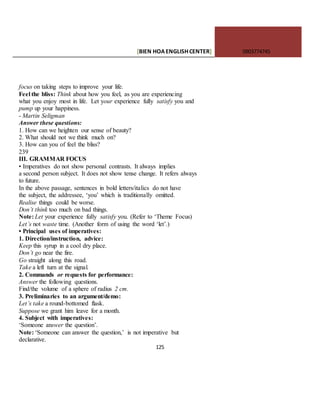 [BIEN HOAENGLISHCENTER] 0903774745
125
focus on taking steps to improve your life.
Feel the bliss: Think about how you feel, as you are experiencing
what you enjoy most in life. Let your experience fully satisfy you and
pump up your happiness.
- Martin Seligman
Answer these questions:
1. How can we heighten our sense of beauty?
2. What should not we think much on?
3. How can you of feel the bliss?
239
III. GRAMMAR FOCUS
• Imperatives do not show personal contrasts. It always implies
a second person subject. It does not show tense change. It refers always
to future.
In the above passage, sentences in bold letters/italics do not have
the subject, the addressee, ‘you’ which is traditionally omitted.
Realise things could be worse.
Don’t think too much on bad things.
Note: Let your experience fully satisfy you. (Refer to ‘Theme Focus)
Let’s not waste time. (Another form of using the word ‘let’.)
• Principal uses of imperatives:
1. Direction/instruction, advice:
Keep this syrup in a cool dry place.
Don’t go near the fire.
Go straight along this road.
Take a left turn at the signal.
2. Commands or requests for performance:
Answer the following questions.
Find/the volume of a sphere of radius 2 cm.
3. Preliminaries to an argument/demo:
Let’s take a round-bottomed flask.
Suppose we grant him leave for a month.
4. Subject with imperatives:
‘Someone answer the question’.
Note: ‘Someone can answer the question,’ is not imperative but
declarative.
 
