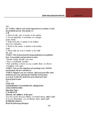 [BIEN HOAENGLISHCENTER] 0903774745
126
240
IV. TASK 1: Match each of the imperatives in column A with
the probable person who speaks it:
A B
1. Don’t be silly, girl. A teacher to the student.
2. List the important A townsman to a stranger.
points briefly.
3. Walk down this A captain to his soldiers.
street for a kilometre.
4. March to the enemy A student to his teacher.
camp.
5. Please help me to do A mother to her child
this sum.
TASK 2: The instructions for doing meditation are jumbled
here. Unscramble and put them in order.
• Breathe deeply through your nose.
• Sit in a comfortable position.
• Pick something to focus on, say a candle flame or a flower.
• Straighten your spine.
TASK 3: You are the organiser of a package tour. Tell the
tourist party the do’s and don’ts.
TASK 4: Imagine you are a doctor. After you prescribe some
medicines for your patientt give him/her instructions
as to how to take the medicines prescribed and what
kind of food to take
241
UNIT VII
CONFIRMING STATEMENTS, REQUESTS
AND COMMANDS
Question Tags :
I. WARM UP
Liberate the children of the poor
You feel sad for the poor children in bonded labour, don’t you?
If you are determined, you can liberate them, can’t you?
II.THEME FOCUS
Read the following dialogue:
 